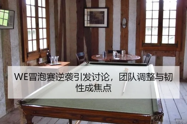 WE冒泡赛逆袭引发讨论，团队调整与韧性成焦点（leyu）